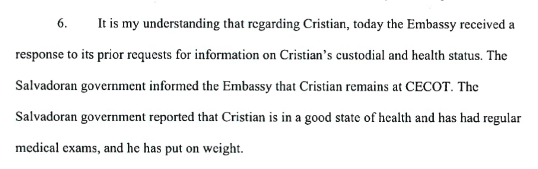 It is my understanding that regarding Cristian, today the Embassy received a response to its prior requests for information on Cristian's custodial and health status. The Salvadoran government informed the Embassy that Cristian remains at CECOT. The Salvadoran government reported that Cristian is in a good state of health and has had regular medical exams, and he has put on weight.