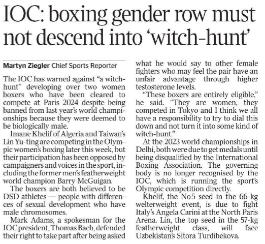 IOC: boxing gender row must not descend into ‘witch-hunt’ Martyn Ziegler - Chief Sports Reporter The IOC has warned against “a witchhunt” developing over two women boxers who have been cleared to compete at Paris 2024 despite being banned from last year’s world championships because they were deemed to be biologically male. Imane Khelif of Algeria and Taiwan’s Lin Yu-ting are competing in the Olympic women’s boxing later this week, but their participation has been opposed by campaigners and voices in the sport, including the former men’s featherweight world champion Barry McGuigan. The boxers are both believed to be DSD athletes — people with differences of sexual development who have male chromosomes. Mark Adams, a spokesman for the IOC president, Thomas Bach, defended their right to take part after being asked what he would say to other female fighters who may feel the pair have an unfair advantage through higher testosterone levels. “These boxers are entirely eligible,” he said. “They are women, they competed in Tokyo and I think we all have a responsibility to try to dial this down and not turn it into some kind of witch-hunt.” At the 2023 world championships in Delhi, both were due to get medals until being disqualified by the International Boxing Association. The governing body is no longer recognised by the IOC, which is running the sport’s Olympic competition directly. Khelif, the No 5 seed in the 66-kg welterweight event, is due to fight Italy’s Angela Carini at the North Paris Arena. Lin, the top seed in the 57-kg featherweight class, will face Uzbekistan’s Sitora Turdibekova