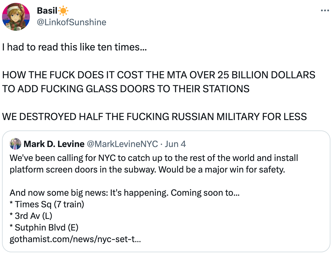  Basil☀️ @LinkofSunshine I had to read this like ten times...  HOW THE FUCK DOES IT COST THE MTA OVER 25 BILLION DOLLARS TO ADD FUCKING GLASS DOORS TO THEIR STATIONS  WE DESTROYED HALF THE FUCKING RUSSIAN MILITARY FOR LESS Quote Tweet Mark D. Levine @MarkLevineNYC · Jun 4 We've been calling for NYC to catch up to the rest of the world and install platform screen doors in the subway. Would be a major win for safety.  And now some big news: It's happening. Coming soon to... * Times Sq (7 train) * 3rd Av (L) * Sutphin Blvd (E) https://gothamist.com/news/nyc-set-to-install-protective-platform-doors-at-select-subway-stations-in-coming-months