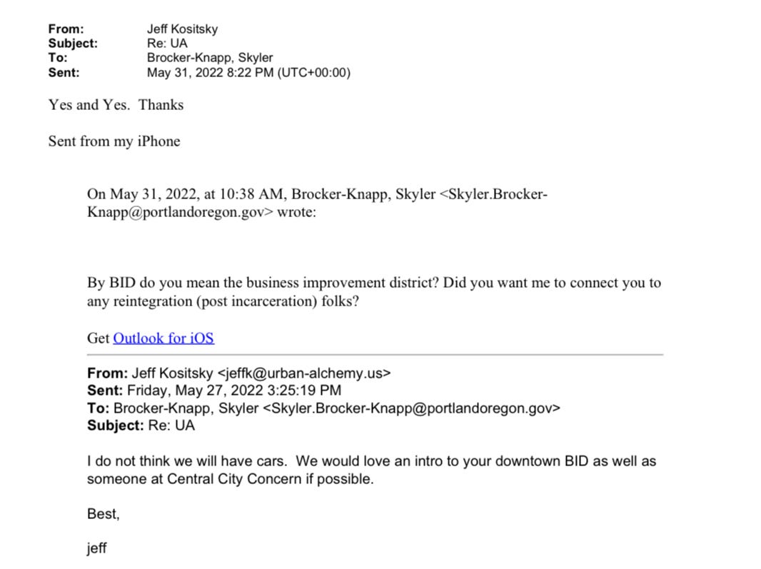 email exchange between Jeff Kositsky and Skyler Brocker-Knapp from May 27 to May 31. Jeff: I do not think we will have cars. We would love an intro to your downtown BID as well as someone at Central City Concern if possible. Best, jeff. Skyler: By BID do you mean the business improvement district? Did you want me to connect you to any reintegration (post incarceration) folks? Jeff: Yes and yes. Thanks