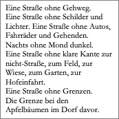 Textfeld: Eine Straße ohne Gehweg. 
Eine Straße ohne Schilder und Lichter. Eine Straße ohne Autos, Fahrräder und Gehenden.
Nachts ohne Mond dunkel.
Eine Straße ohne klare Kante zur nicht-Straße, zum Feld, zur Wiese, zum Garten, zur Hofeinfahrt.
Eine Straße ohne Grenzen.
Die Grenze bei den Apfelbäumen im Dorf davor. 
