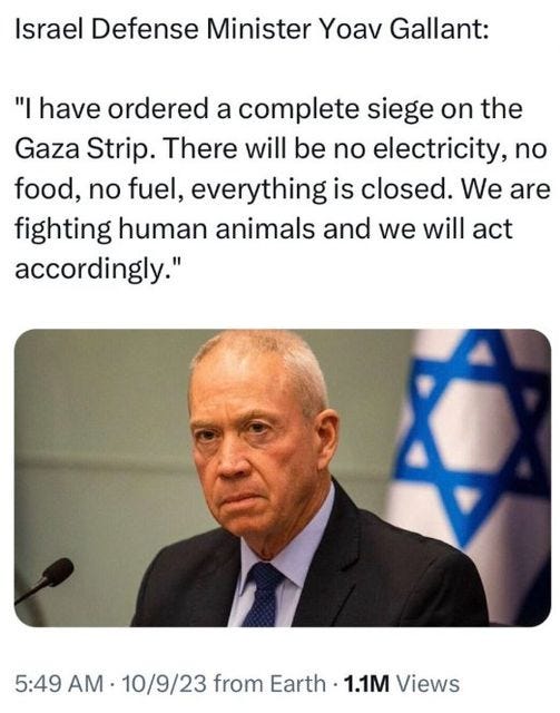 May be an image of 2 people and text that says 'Israel Defense Minister Yoav Gallant: "I have ordered a complete siege on the Gaza Strip. There will be no electricity, no food, no fuel, everything is closed. We are fighting human animals and we will act accordingly." 5:49 AM 10/9/23 from Earth 1.1M Views'