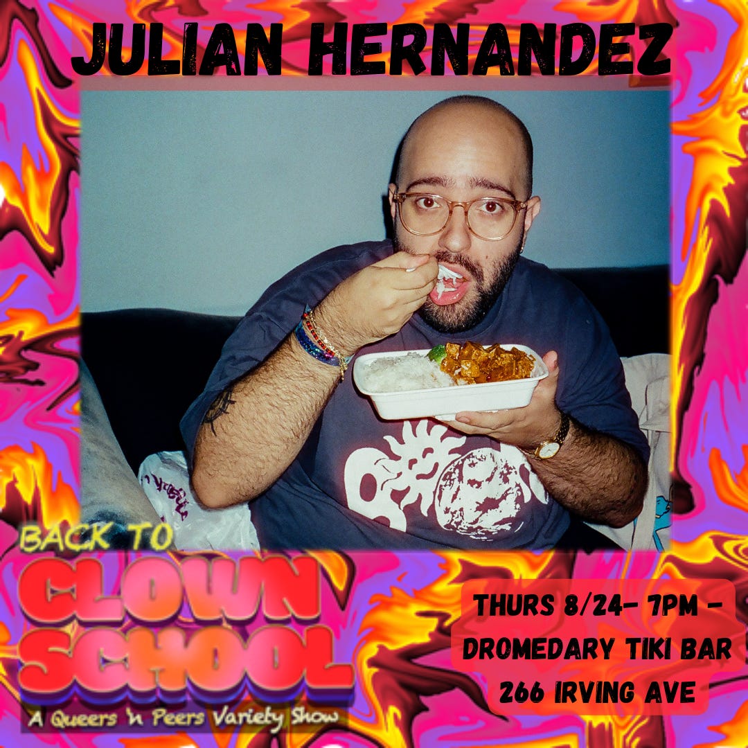 bright pink and yellow abstract swirl design background. top text reads “Julian Hernandez.” middle image is Julian making a sassy face while holding and eating a takeout container of Chinese tofu. Bottom text reads “Back To Clown School: A Queers N Peers Variety Show. Thurs 8/24 7pm - Dromedary Tiki Bar, 266 Irving Avenue.