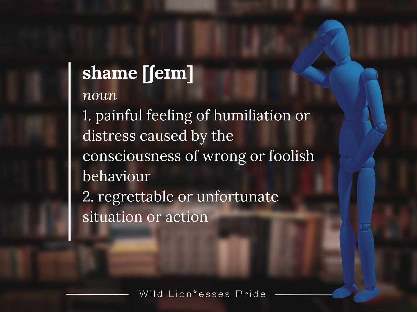 The image shows a definition of "shame" with the following text:  shame [ʃeɪm] noun  painful feeling of humiliation or distress caused by the consciousness of wrong or foolish behavior regrettable or unfortunate situation or action The background features bookshelves, and a blue wooden mannequin is seen in a thinking pose, adding to the reflection of the concept of shame. The image is branded with "Wild Lion*esses Pride" at the bottom.