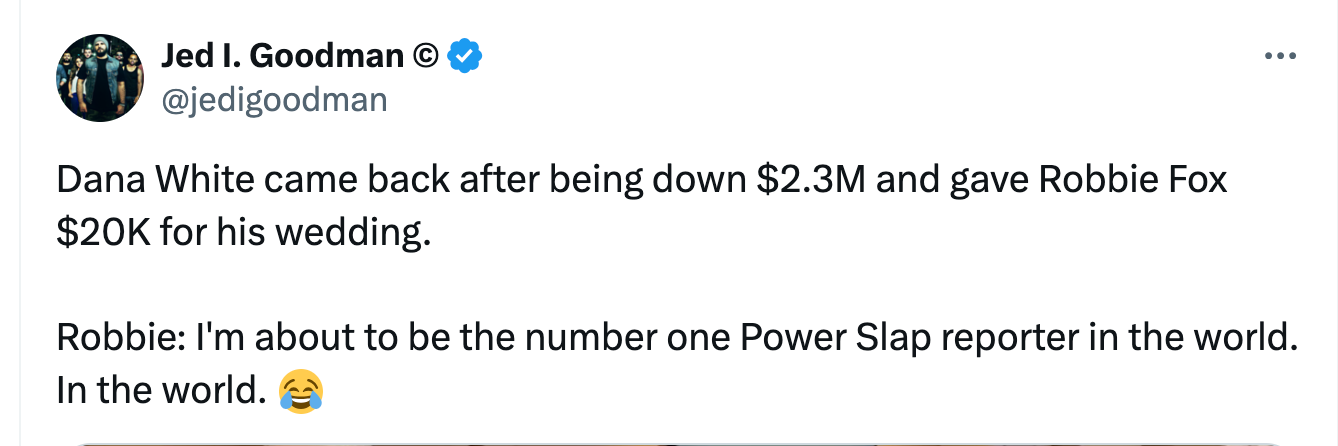 @jedigoodman Dana White came back after being down $2.3M and gave Robbie Fox $20K for his wedding.  Robbie: I'm about to be the number one Power Slap reporter in the world. In the world. 😂