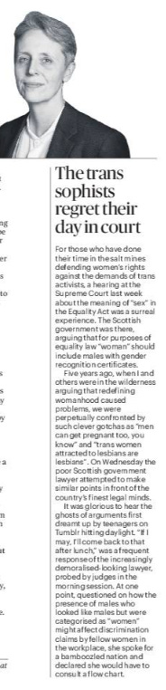 The trans sophists regret their day in court For those who have done their time in the salt mines defending women’s rights against the demands of trans activists, a hearing at the Supreme Court last week about the meaning of “sex” in the Equality Act was a surreal experience. The Scottish government was there, arguing that for purposes of equality law “woman” should include males with gender recognition certificates.  Five years ago, when I and others were in the wilderness arguing that redefining womanhood caused problems, we were perpetually confronted by such clever gotchas as “men can get pregnant too, you know” and “trans women attracted to lesbians are lesbians”. On Wednesday the poor Scottish government lawyer attempted to make similar points in front of the country’s finest legal minds.  It was glorious to hear the ghosts of arguments first dreamt up by teenagers on Tumblr hitting daylight. “If I may, I’ll come back to that after lunch,” was a frequent response of the increasingly demoralised-looking lawyer, probed by judges in the morning session. At one point, questioned on how the presence of males who looked like males but were categorised as “women” might affect discrimination claims by fellow women in the workplace, she spoke for a bamboozled nation and declared she would have to consult a flow chart.