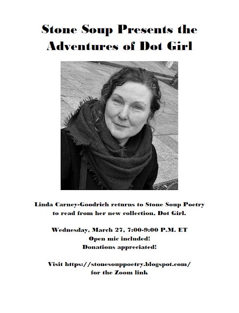 Flyer: Stone Soup Presents the Adventures of Dot Girl - Linda Carney-Goodrich returns to Stone Soup Poetry to read from her new collection, Dot Girl. - Wednesday, March 27, 7:00-9:00 P.M. ET - Open mic included! Donations appreciated! - Visit https://stonesouppoetry.blogspot.com/ for the Zoom link