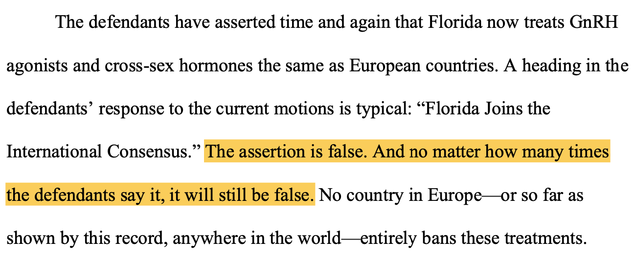 The defendants have asserted time and again that Florida now treats GnRH agonists and cross-sex hormones the same as European countries. A heading in the defendants’ response to the current motions is typical: “Florida Joins the International Consensus.” The assertion is false. And no matter how many times the defendants say it, it will still be false. No country in Europe—or so far as shown by this record, anywhere in the world—entirely bans these treatments.