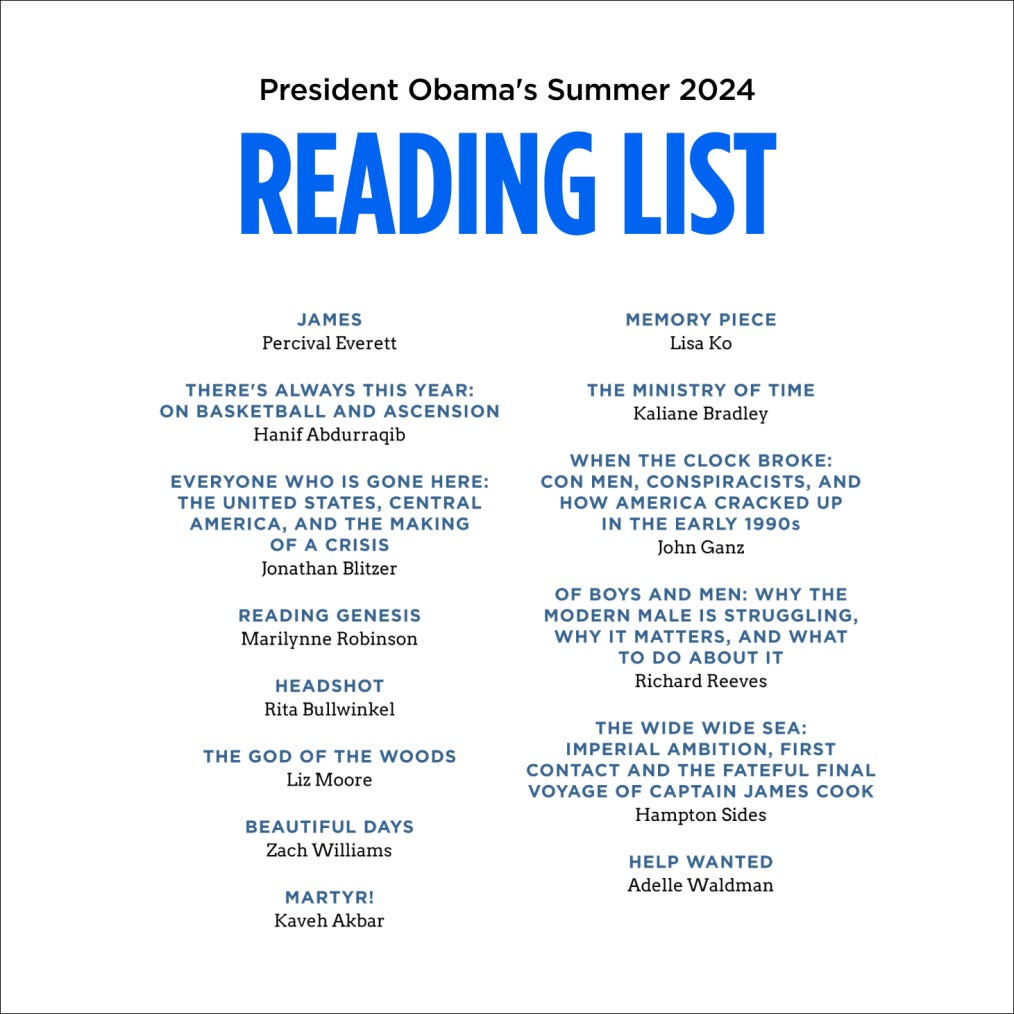  President Obama's Summer 2024 reading list displayed in a simple format with the heading in blue, centered at the top. The list includes 15 book titles and their respective authors, arranged in three columns. Titles include "James" by Percival Everett, "Memory Piece" by Lisa Ko, "There's Always This Year: On Basketball and Ascension" by Hanif Abdurraqib, "The Ministry of Time" by Kaliane Bradley, "Everyone Who is Gone Here: The United States, Central America, and the Making of a Crisis" by Jonathan Blitzer, "When the Clock Broke: Con Men, Conspiracists, and How America Cracked Up in the Early 1990s" by John Ganz, "Reading Genesis" by Marilynne Robinson, "Of Boys and Men: Why the Modern Male is Struggling, Why it Matters, and What to Do About It" by Richard Reeves, "Headshot" by Rita Bullwinkel, "The Wide Wide Sea: Imperial Ambition, First Contact and the Fateful Final Voyage of Captain James Cook" by Hampton Sides, "The God of the Woods" by Liz Moore, "Help Wanted" by Adelle Waldman, "Beautiful Days" by Zach Williams, and "Martyr!" by Kaveh Akbar.