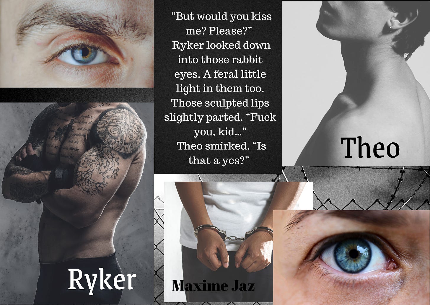Prison fence background with cloudy sky, all greyed over. Right top a man's grey eye, right bottom pic a tattooed, muscled man, his arms crossed, face invisible. Caption Ryker. Top  left a young man's shoulders from the back, his face cut off at the nose, black hair. Bottom left a man's wide blue eye. Middle bottom a man's hand in cuffs. Written Maxime Jaz Quote top middle:  "But would you kiss me? Please?" Ryker looked down into those rabbit eyes. A feral little light in them too. Those sculpted lips slightly parted. "Fuck you, kid..." Theo smirked. "Is that a yes?"