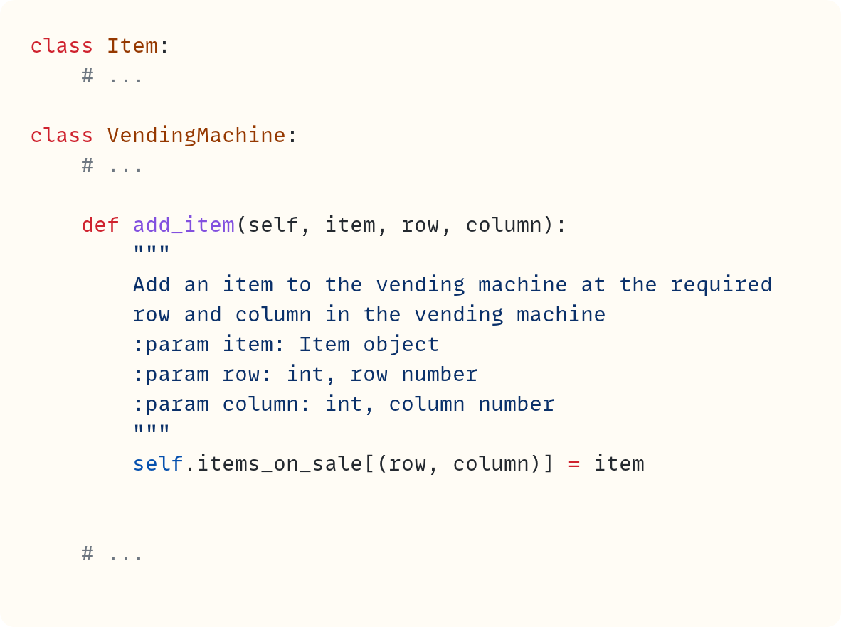class Item:     # ...  class VendingMachine:     # ...      def add_item(self, item, row, column):         """         Add an item to the vending machine at the required         row and column in the vending machine         :param item: Item object         :param row: int, row number         :param column: int, column number         """         self.items_on_sale[(row, column)] = item       # ...