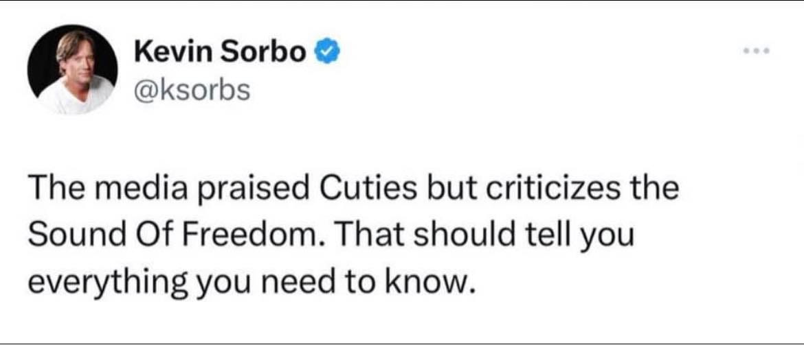May be an image of 1 person and text that says 'Kevin Sorbo @ksorbs The media praised Cuties but criticizes the Sound Of Freedom. That should tell you everything you need to know.'