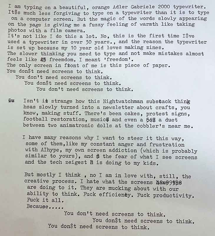 I am typing on a beautiful orange Gabrielle 2000 typewriter. It's much less forgiving to type on a typewriter than it is to type on a computer screen, but the magic of the word slowly appearing on the page has given me a fuzzy feeling of warmth by taking photos with the film camera. It's not like I do this a lot. No, this is the first time I've used a typewriter in over 30 years. And the reason the typewriter is set up because my 10 year old loves making zines. The slower thinking you need to type and not make mistakes. Almost feels like freedom. I meant freedom. The only screen in front of me is this piece of paper. You don't need screens to think, you don't need screens to think. You don't need screens to think, isn't it strange how this night watchman sub stack thing has slowly turned into a newsletter about crafts, you know, making stuff. There's been cakes, protest signs, football restoration, music and even a duet between two animatronic dolls at the cobblers near me. I have many reasons why I want to steer it this way, some of them like my constant anger and frustrating striation with AI hope hype, my own screen addiction, which is probably similar to yours, and a fear of what I see screens and tech Zeitgeist is doing to my kids, but mostly I think, no, I'm in love with still the creative process. I hate what screens are doing to it. They are mucking about without ability to think. Fuck, efficiency, fuck, productivity. Fuck it all because you don't need screens to think. You don't need screens to think you don't need screens to think.