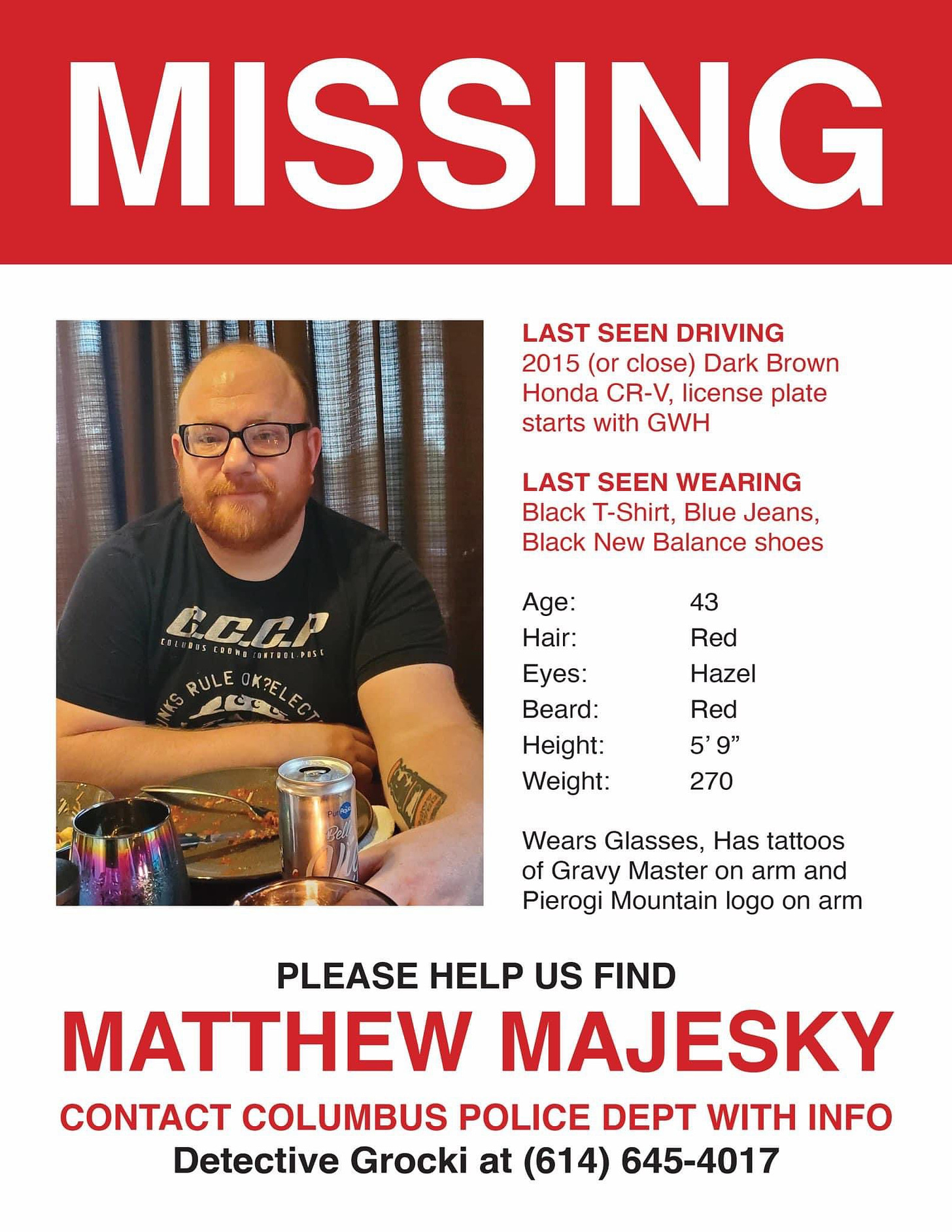 MISSING - Please help us find MATTHEW MAJESKY - Last seen driving a 2015 (or close) dark brown Honda CR-V, license plate starts with GWH - Last seen wearing black t-shirt, blue jeans, black New Balance shoes - Age: 43 - Hair: Red - Eyes: Hazel - Beard: Red - Height: 5'9 - Weight: 270 - Wears glasses, has tattoo of Gravy Master on arm, has tattoo of Pierogi Mountain logo on arm - Contact Columbus Police Department with Info, Detective Grocki at 614-645-4017