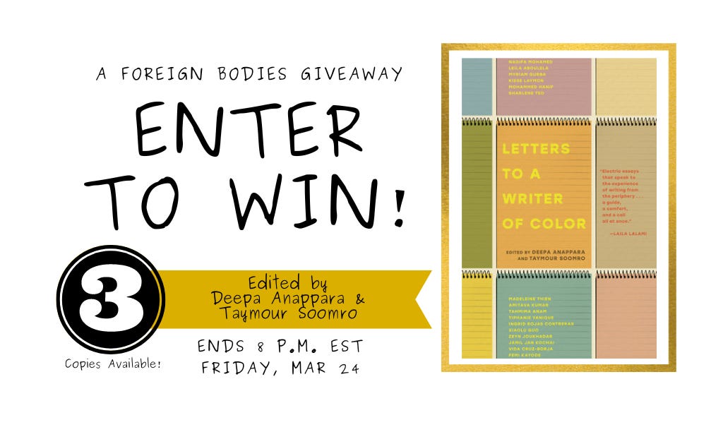Giveaway poster that reads Foreign Bodies Giveaway: Enter to win! With Photo of book cover for Letters to a Writer of Colour. Book Cover is a collage of colorful notepads of orange, turquoise, yellow and green illustrations. Poster also reads: Edited by Deepa Anaparra and Taymour Soomro. Ends 8pm EST Friday March 24. Three copies available.