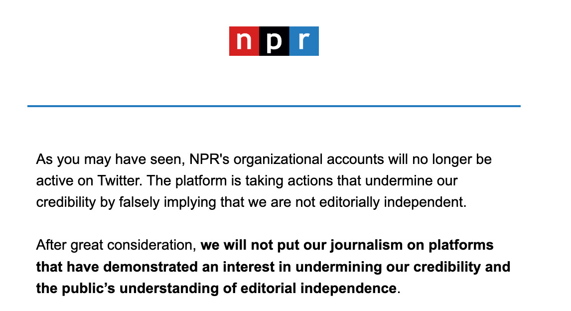 An email from NPR saying As you may have seen, NPR's organizational accounts will no longer be active on Twitter. The platform is taking actions that undermine our credibility by falsely implying that we are not editorially independent.  After great consideration, we will not put our journalism on platforms that have demonstrated an interest in undermining our credibility and the public’s understanding of editorial independence.