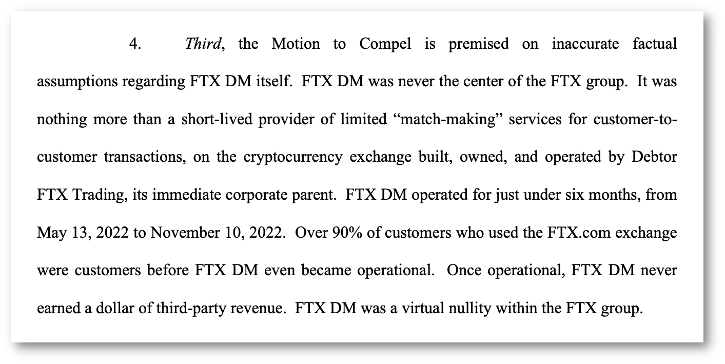 4. Third, the Motion to Compel is premised on inaccurate factual assumptions regarding FTX DM itself. FTX DM was never the center of the FTX group. It was nothing more than a short-lived provider of limited “match-making” services for customer-tocustomer transactions, on the cryptocurrency exchange built, owned, and operated by Debtor FTX Trading, its immediate corporate parent. FTX DM operated for just under six months, from May 13, 2022 to November 10, 2022. Over 90% of customers who used the FTX.com exchange were customers before FTX DM even became operational. Once operational, FTX DM never earned a dollar of third-party revenue. FTX DM was a virtual nullity within the FTX group.