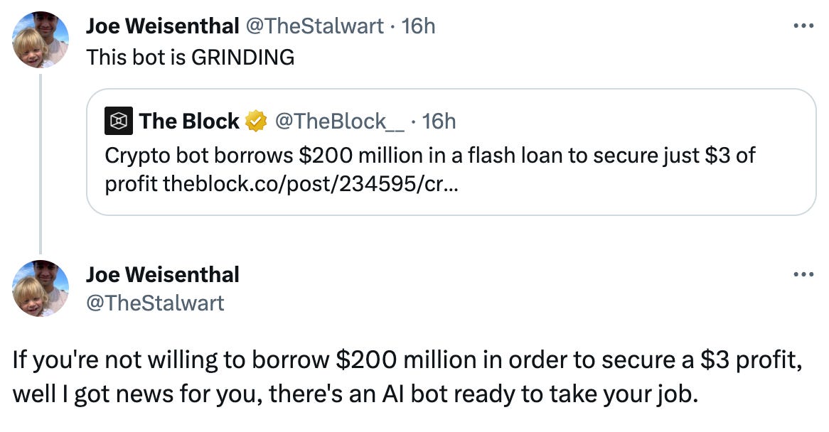Joe Weisenthal @TheStalwart · 16h This bot is GRINDING Quote Tweet The Block @TheBlock__ · 16h Crypto bot borrows $200 million in a flash loan to secure just $3 of profit https://theblock.co/post/234595/crypto-bot-borrows-200-million-in-a-flash-loan-to-secure-just-3-of-profit?utm_source=twitter&utm_medium=social Joe Weisenthal @TheStalwart If you're not willing to borrow $200 million in order to secure a $3 profit, well I got news for you, there's an AI bot ready to take your job.