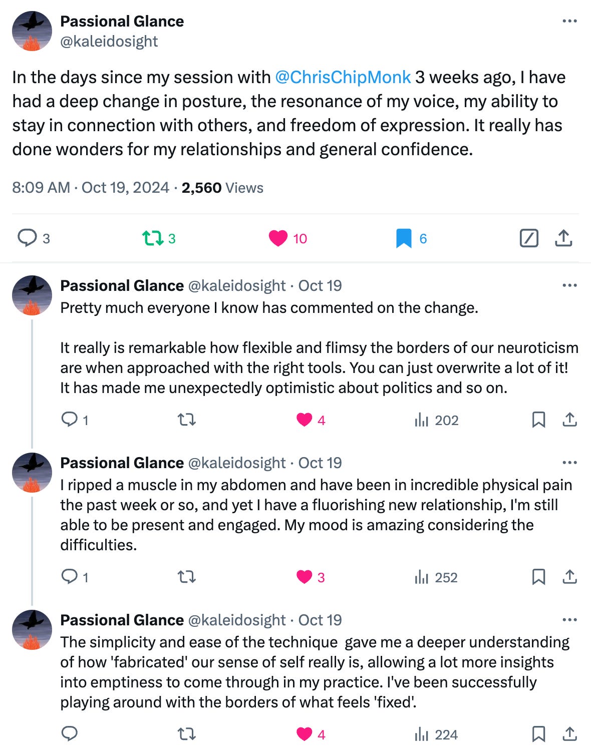 In the days since my session with @ChrisChipMonk 3 weeks ago, I have had a deep change in posture, the resonance of my voice, my ability to stay in connection with others, and freedom of expression. It really has done wonders for my relationships and general confidence.  Pretty much everyone I know has commented on the change.   It really is remarkable how flexible and flimsy the borders of our neuroticism are when approached with the right tools. You can just overwrite a lot of it! It has made me unexpectedly optimistic about politics and so on.  I ripped a muscle in my abdomen and have been in incredible physical pain the past week or so, and yet I have a fluorishing new relationship, I'm still able to be present and engaged. My mood is amazing considering the difficulties.  The simplicity and ease of the technique gave me a deeper understanding of how 'fabricated' our sense of self really is, allowing a lot more insights into emptiness to come through in my practice. I've been successfully playing around with the borders of what feels 'fixed'.