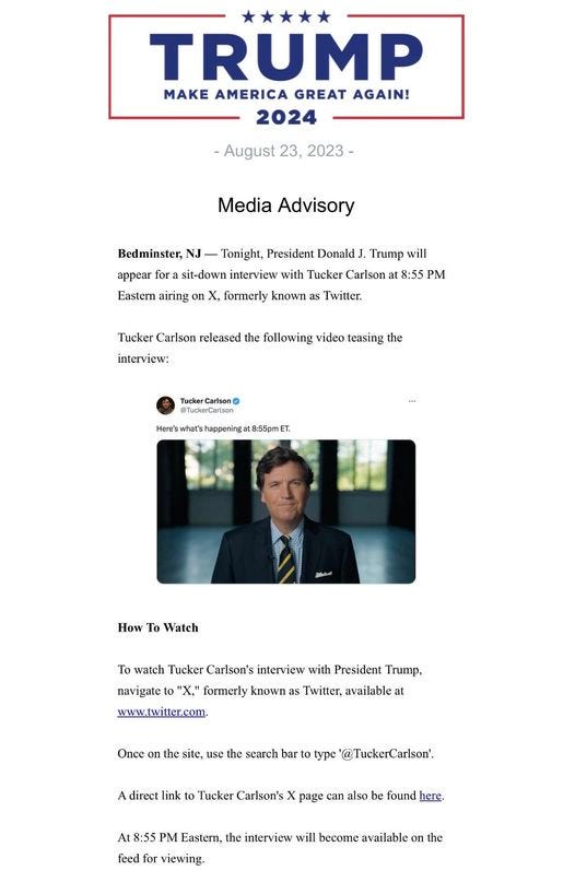 May be an image of 1 person and text that says '***** TRUMP MAKE AMERICA GREAT AGAIN! 2024 -August 23, 2023- Media Advisory Bedminster, Tonight, President Donald Trump will appear for sit-down interview with Tucker Carlson 8:55 PM Eastern airing on X, formerly known as Twitter. Tucker Carison released the following video teasing the interview: Tucker Carison Here's 8:55pmET. To Watch To watch Tucker Carison's interview with President Trump, navigate 'X," formerly known as Twitter, available at www.twitter.com Once use the search bar type @TuckerCarlson'. A direct link to Tucker Carlson's page can also found here. At 8:55 Eastern, the interview will become available on the feed for viewing.'