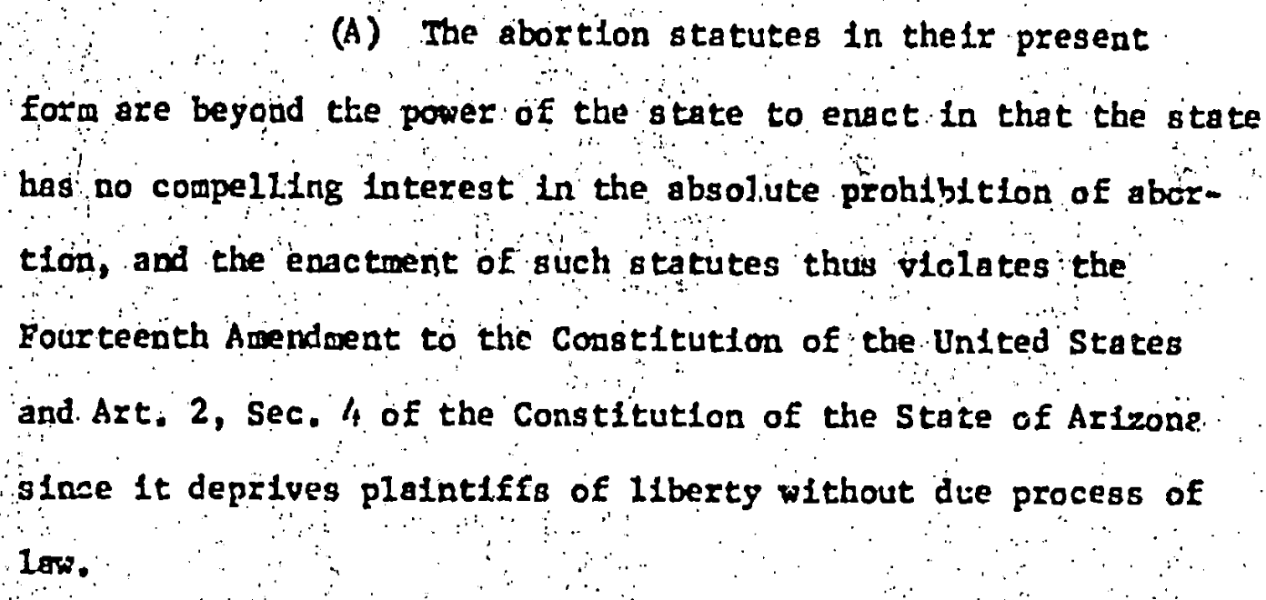 (A) The abortion statutes in their present 15 form are beyod the power of the state to enact in that the state 16 has no compelling interest in the absolute prohibition of abor- 17 tion, and the enactment of such statutes thus viclates the 18 Fourteenth Amendment to the Constitution of the United States 19 and Art. 2, Sec. 4 of the Constitution of the State of Arizone 20 since it deprives plaintiffs of liberty without due process of law.