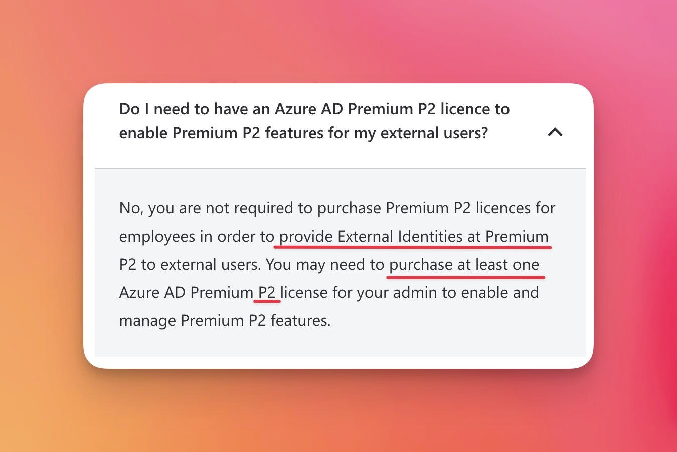 Do I need to have an Azure AD Premium P2 licence to enable Premium P2 features for my external users?
No, you are not required to purchase Premium P2 licences for employees in order to provide External Identities at Premium P2 to external users. You may need to purchase at least one Azure AD Premium P2 license for your admin to enable and manage Premium P2 features.