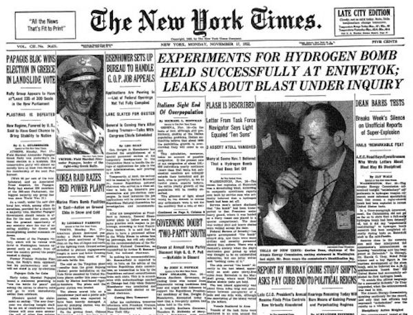 Facsimile of the front page of the New York Times, November 17, 1952 The biggest headline reads “Experiments for hydrogen gum held successfully at Eniwetok; leaks about blast under inquiry. “ There are other stories about a military operation in the Korean War, an election in Greece, and President-elect Eisenhower setting up a board to handle “GOP job appeals”.