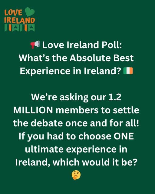 May be an image of text that says "LOVE IRELAND 月川ん Love Ireland Poll: What's the Absolute Best Experience in Ireland? We're asking our 1.2 MILLION members members to settle the debate once and for If you had to choose ONE ONE ultimate experience in Ireland, which would it be? all!"