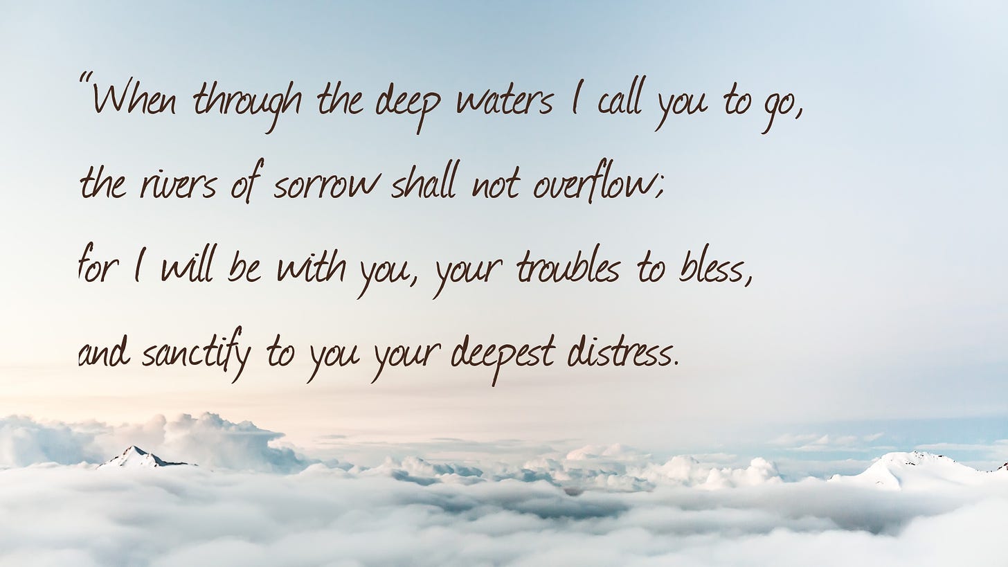 "When through the deep waters I call you to go,     the rivers of sorrow shall not overflow;     for I will be with you, your troubles to bless,     and sanctify to you your deepest distress."