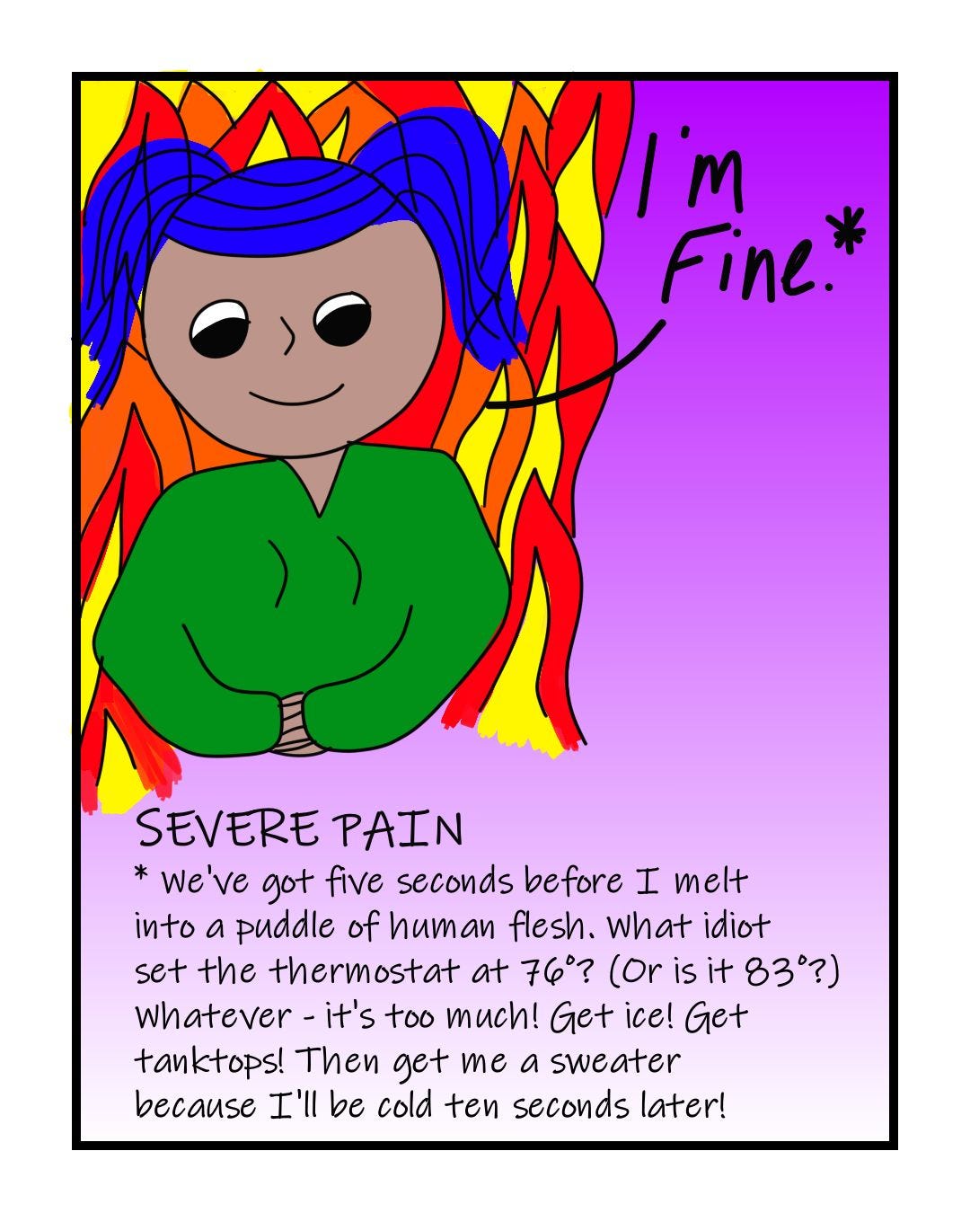 "I'm fine." SEVERE PAIN (Translation: "We've got five seconds before I melt into a puddle of human flesh. What idiot set the thermostat at 76 degrees? (Or is it 83 degrees?) Whatever - it's too much! Get ice! Get tanktops! Then get me a sweater because I'll be cold ten seconds later!"