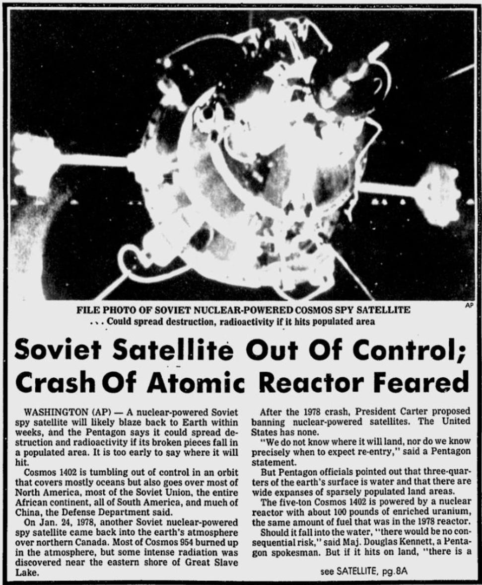 FILE PHOTO OF SOVIET NUCLEAR-POWERED COSMOS SPY SATELLITE • Could spread destruction, radioactivity if it hits populated area Soviet Satellite Out Of Control; Crash Of Atomic Reactor Feared WASHINGTON (AP) - A nuclear-powered Soviet After the 1978 crash, President Carter proposed spy satellite will likely blaze back to Earth within banning nuclear-powered satellites. The United weeks, and the Pentagon says it could spread de- States has none. struction and radioactivity if its broken pieces fall in "We do not know where it will land, nor do we know a populated area. It is too early to say where it will hit. precisely when to expect re-entry," said a Pentagon statement. Cosmos 1402 is tumbling out of control in an orbit that covers mostly oceans but also goes over most of But Pentagon officials pointed out that three-quar- North America, most of the Soviet Union, the entire ters of the earth's surface is water and that there are African continent, all of South America, and much of wide expanses of sparsely populated land areas. The five-ton Cosmos 1402 is powered by a nuclear China, the Defense Department said. On Jan. 24, 1978, another Soviet nuclear-powered reactor with about 100 pounds of enriched uranium, spy satellite came back into the earth's atmosphere the same amount of fuel that was in the 1978 reactor. over northern Canada. Most of Cosmos 954 burned up Should it fall into the water, "there would be no consequential risk," said Maj. Douglas Kennett, a Lenta- in the atmosphere, but some intense radiation was discovered near the eastern shore of Great Slave gon spokesman. But if it hits on land, "there is a Lake. see SATELLITE,