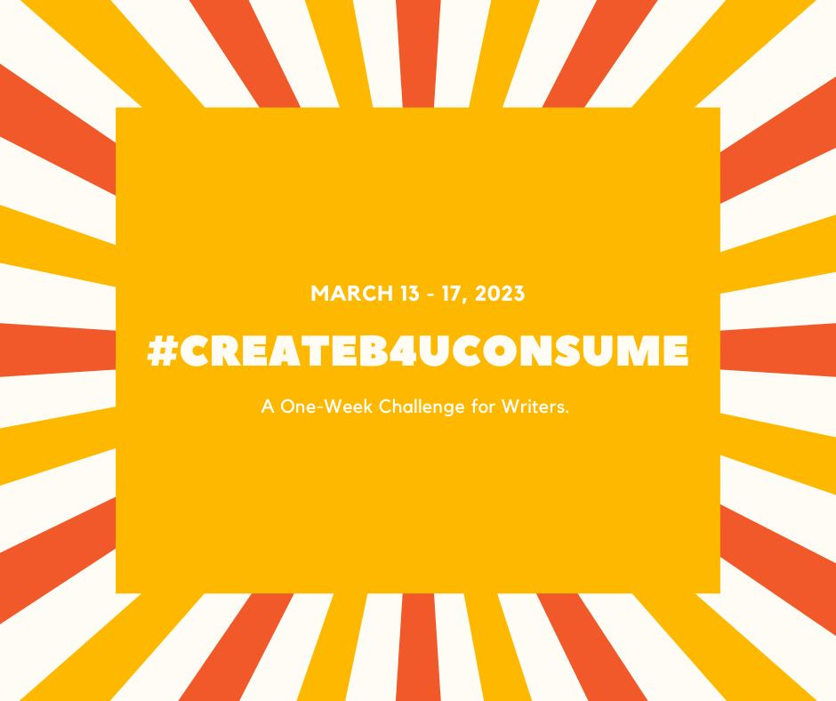 A bright yellow square in the center of this flyer reads #CREATEB4UCONSUME with March 13-17, 2023 in smaller font above it and “A One-Week Challenge for Writers below in the same font. Alternating yellow and orange rays are extending from the perimeter of the text box to the outermost edge of the white space of the flyer. 