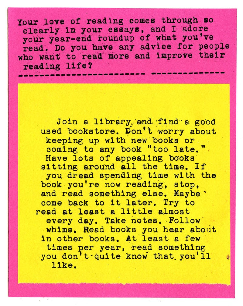 Your love of reading comes through so clearly in your essays, and I adore your year-end roundup of what you've read. Do you have any advice for people who want to read more and improve their reading life?  Join a library and find a good used bookstore. Don't worry about keeping up with new books or coming to any book "too late." Have lots of appealing books sitting around all the time. If you dread spending time with the book you're now reading, stop, and read something else. Maybe  come back to it later. Try to read at least a little almost every day. Take notes. Follow whims. Read books you hear about in other books. At least a few times per year, read something you don't quite know that you'll like. 