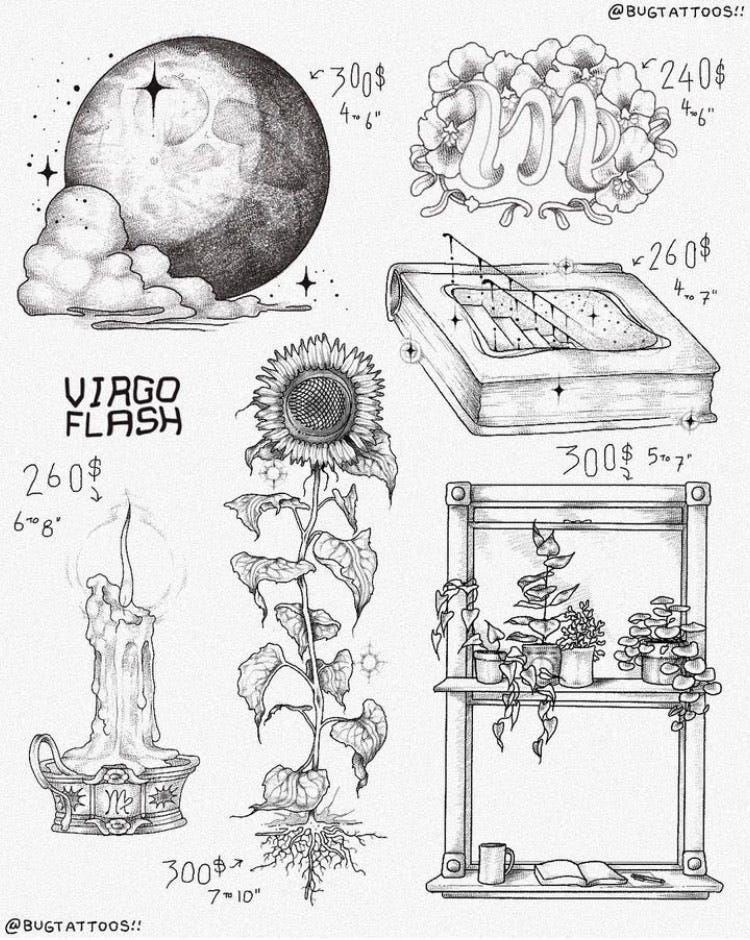 ID: a flash sheet for Virgo season by bug with 6 designs drawn in black lining with stippling and linework shading listed from left to right top to bottom the first is of a big moon nestled by a cloud with sparkles it is in a waxing crescent with lots of shading and is 300 dollars suggested 4 to 6 inch size range the next is of a virgo symbol surrounded by funky ambiguous flowers in a stylized shape like a 70s font its listed for 240 with a size range of 4 to 6 inches the next is of a thick book with a stair case descending into it there are sparkles and stars everywhere and its listed for 260 suggested 4 to 7 inches the next is of a melting candle on a ornate holder with a Virgo symbol in the center and an aura around its flame its listed for 260 with a suggested size range of 6 to 8 inches the next design is of a big tall sunflower missing a pedal with 12 leaves and ornate roots and sparkles its listed for 300 and 7 to 10 inches the last is of a window frame with a shelf full of plants and a book coffee paper and pen placed in the window sill its listed for 300 with a suggested size range of 5 to 7 inches