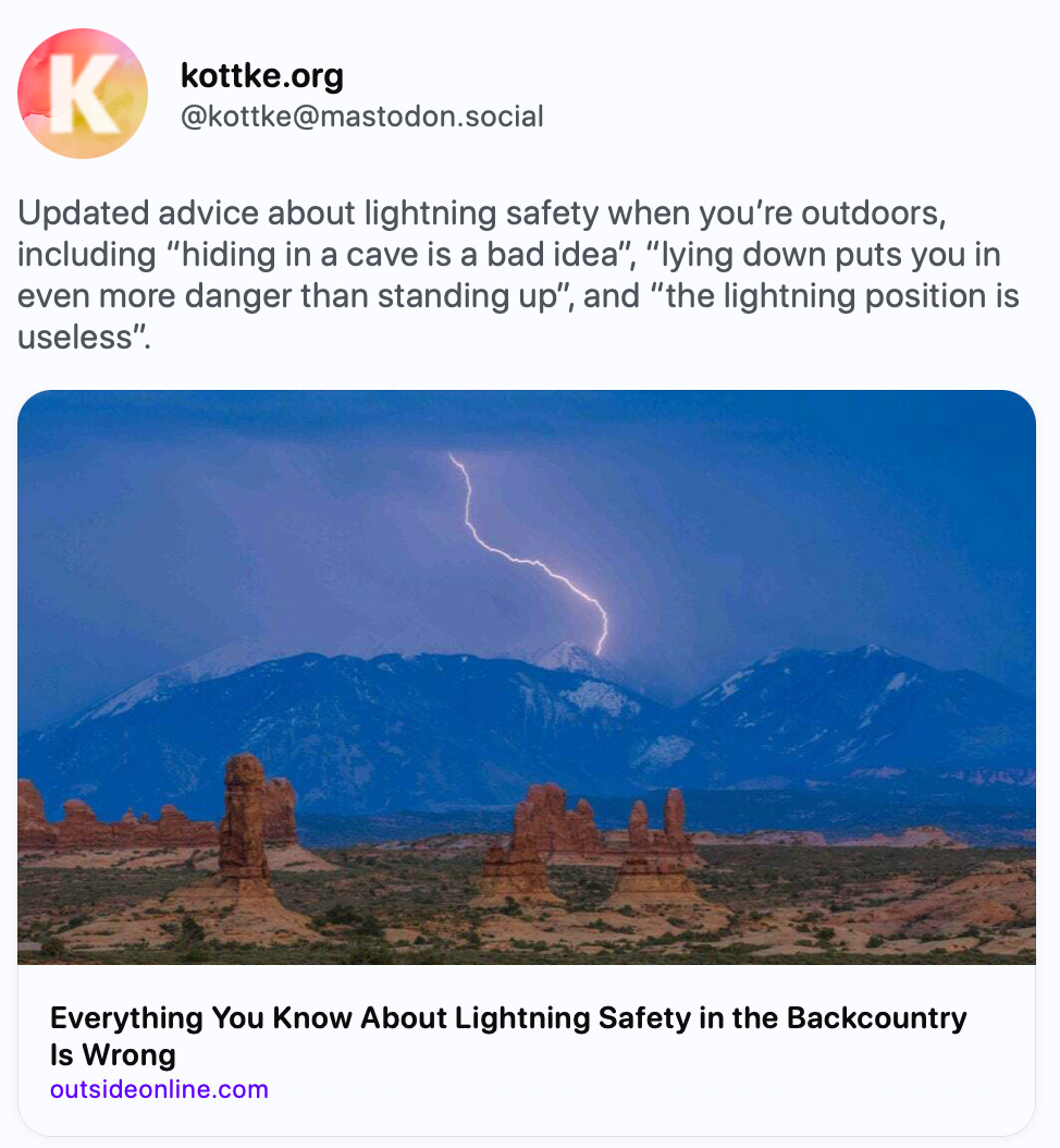    kottke.org @kottke@mastodon.social Updated advice about lightning safety when you’re outdoors, including “hiding in a cave is a bad idea”, “lying down puts you in even more danger than standing up”, and “the lightning position is useless”. https://www.outsideonline.com/outdoor-adventure/hiking-and-backpacking/lightning-safety-facts-hikers/   Outside Online · Apr 20 Everything You Know About Lightning Safety in the Backcountry Is Wrong By Corey Buhay Jun 26, 2024, 10:36 AM ·· kottke bot