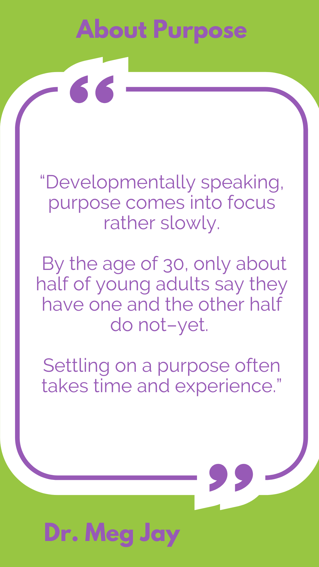 About purpose: “Developmentally speaking, purpose comes into focus rather slowly. By the age of 30, only about half of young adults say they have one and the other half do not–yet. Settling on a purpose often takes time and experience,” said Dr. Meg Jay. 
