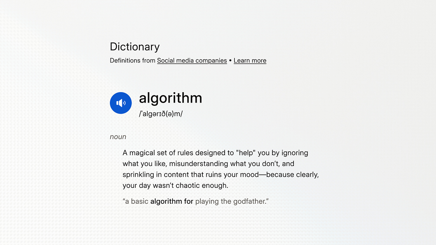 Algorithm: A magical set of rules designed to "help" you by ignoring what you like, misunderstanding what you don’t, and sprinkling in content that ruins your mood—because clearly, your day wasn’t chaotic enough.