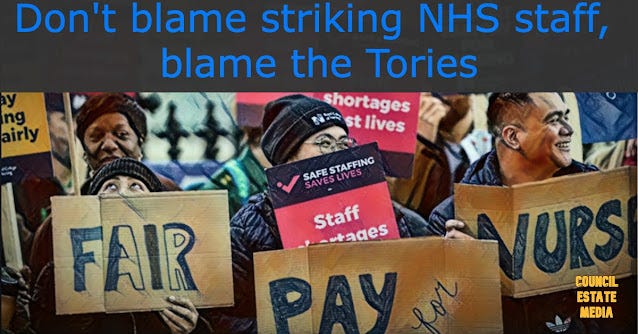 Do you honestly think the people who worked 100-hour weeks in Covid wards are being greedy for opposing real terms pay cuts? Or do you think the people who dished out billions to their dodgy mates in the VIP lane might be the greedy ones?  It almost defies belief the government has the nerve to attack NHS strikes on the basis they jeopardise patient safety. This lot did not care one iota when they were hearing of pensioners lying on the pavement all night with broken bones, waiting for an ambulance. They did not care about the two or three day waiting times for ambulances in some areas, and they certainly did not care when people reached hospital only to lie in a corridor.