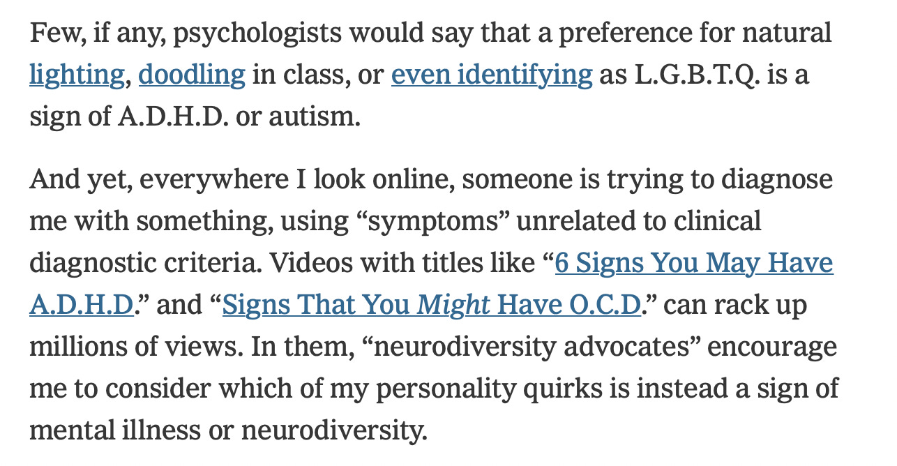 Few, if any, psychologists would say that a preference for natural lighting, doodling in class, or even identifying as L.G.B.T.Q. is a sign of A.D.H.D. or autism.  And yet, everywhere I look online, someone is trying to diagnose me with something, using “symptoms” unrelated to clinical diagnostic criteria. Videos with titles like “6 Signs You May Have A.D.H.D.” and “Signs That You Might Have O.C.D.” can rack up millions of views. In them, “neurodiversity advocates” encourage me to consider which of my personality quirks is instead a sign of mental illness or neurodiversity.