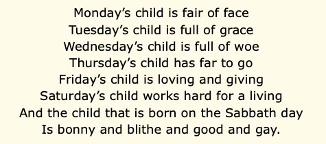 Monday’s child is fair of face Tuesday’s child is full of grace Wednesday’s child is full of woe Thursday’s child has far to go Friday’s child is loving and giving Saturday’s child works hard for a living And the child that is born on the Sabbath day Is bonny and blithe and good and gay.