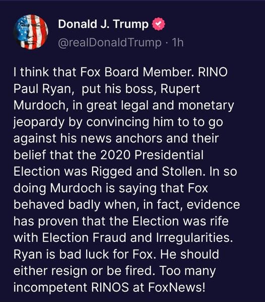 May be an image of text that says 'Donalo J. Trump @realDonaldTrump 1h I think that Fox Board Member. RINO Paul Ryan, put his boss, Rupert Murdoch, in great legal and monetary jeopardy by convincing him to to go against his news anchors and their belief that the 2020 Presidential Election was Rigged and Stollen. In so doing Murdoch is saying that Fox behaved badly when, in fact, evidence has proven that the Election was rife with Election Fraud and Irregularities. Ryan is bad luck for Fox. He should either resign or be fired. Too many incompetent RINOS at FoxNews!'