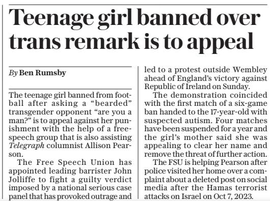 Teenage girl banned over trans remark is to appeal The Daily Telegraph19 Nov 2024By Ben Rumsby The teenage girl banned from football after asking a “bearded” transgender opponent “are you a man?” is to appeal against her punishment with the help of a freespeech group that is also assisting Telegraph columnist Allison Pearson.  The Free Speech Union has appointed leading barrister John Jolliffe to fight a guilty verdict imposed by a national serious case panel that has provoked outrage and led to a protest outside Wembley ahead of England’s victory against Republic of Ireland on Sunday.  The demonstration coincided with the first match of a six-game ban handed to the 17-year-old with suspected autism. Four matches have been suspended for a year and the girl’s mother said she was appealing to clear her name and remove the threat of further action.  The FSU is helping Pearson after police visited her home over a complaint about a deleted post on social media after the Hamas terrorist attacks on Israel on Oct 7, 2023.  Article Name:Teenage girl banned over trans remark is to appeal Publication:The Daily Telegraph Author:By Ben Rumsby Start Page:8 End Page:8