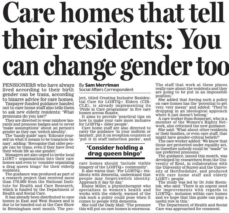 Care homes that tell their residents: You can change gender too Daily Mail21 Sep 2024By Dolly Busby Showbusiness Reporter By Sam Merriman Social Affairs Correspondent HER bedroom scenes with Paul Mescal in the hit BBC series Normal People helped to make Daisy Edgar-Jones’s name – and this racy outfit has something of the boudoir about it, too.  The actress, 26, was certainly a show-stopper in the crochet crop top and matching boxers as she joined Fifty Shades Of Grey star Dakota Johnson, 34, at the Gucci 2025 show during Milan Fashion Week.  The risque boudoir look was teamed  PENSIONERS who have always lived according to their birth gender can be trans, according to bizarre advice for care homes.  Taxpayer-funded guidance handed out to care home staff also tells them to ask new elderly residents: ‘What pronouns do you use?’  They are directed to wear rainbow lanyards and pronoun badges and to never ‘make assumptions’ about an person’s gender as they can ‘switch identity’.  The ‘handy guide’ says: ‘Educate yourself on what it means to be trans/non-binary’, adding: ‘Recognise that older people can be trans, even if they have lived their whole life as one gender.’  Managers are also urged to invite local LGBT+ organisations into their care homes and even to ‘consider organising a drag queen bingo’ for their elderly residents.  The guidance was produced as part of a research project that received more than £70,000 from the National Institute for Health and Care Research, which is funded by the Department of Health and Social Care.  It has already been distributed to care homes in East and West Sussex and is due to be handed out at the Care Show in Birmingham next month. The project, titled Creating Inclusive Residential Care for LGBTQ+ Elders (CIRCLE), is already implementing its ‘Pride in Care programme’ in five care homes across Sussex.  It aims to provide ‘practical tips on how to make your care more inclusive for LGBTQ+ older people’.  Care home staff are also directed to carry the guidance ‘in your uniform or lanyard’, put it on reception counters or ‘put it in staff induction packs’, and care homes should ‘include visible imagery of the LGBTQ+ community’.  It also warns that: ‘For LGBTQ+ residents with dementia, understand that people may forget/switch identity. Approach it day by day.’  Elaine Miller, a physiotherapist who specialises in women’s health and works with the elderly, warned of the risk such a policy could pose when it comes to people with dementia.  She told the Daily Mail: ‘The pressure this will put on care homes is enormous.  The staff that work at these places really care about the residents and they are going to be put in an impossible position.’  She added that forcing such a policy on care homes has the ‘potential to get very, very messy’ and added: ‘They’re dropping in an ideological approach where it just doesn’t belong.’  A care worker from Somerset, who is a member of the Women’s Rights Network, also criticised the new guidance.  She said: ‘What about other residents or their families, or even care staff, that might have gender-critical beliefs?’  The care worker added: ‘We know that those are protected under equality act, so therefore nobody could be “made” to use preferred pronouns.’  The guidance, issued this month, was developed by researchers from the University of Kent, in collaboration with the University of Surrey and the University of Hertfordshire, and produced with care home staff and elderly LGBT+ people.  The study was led by Dr Jolie Keemink, who said: ‘There is an urgent need for improvements with regards to LGBTQ+ inclusion within care homes and we hope that this guide can play a useful role in this.’  The Department of Health and Social Care was approached for comment.  ‘Consider holding a drag queen bingo’  Article Name:Care homes that tell their residents: You can change gender too Publication:Daily Mail Author:By Dolly Busby Showbusiness Reporter By Sam Merriman Social Affairs Correspondent Start Page:31 End Page:31