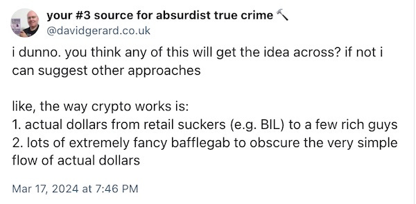 i dunno. you think any of this will get the idea across? if not i can suggest other approaches  like, the way crypto works is: 1. actual dollars from retail suckers (e.g. BIL) to a few rich guys 2. lots of extremely fancy bafflegab to obscure the very simple flow of actual dollars