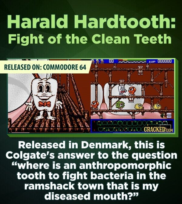 Harald Hardtooth: Fight of the Clean Teeth 000000 1UP RELEASED ON: COMMODORE 64 CRACKED.COM Released in Denmark, this is Colgate's answer to the question where is an anthropomorphic tooth to fight bacteria in the ramshack town that is my diseased mouth?