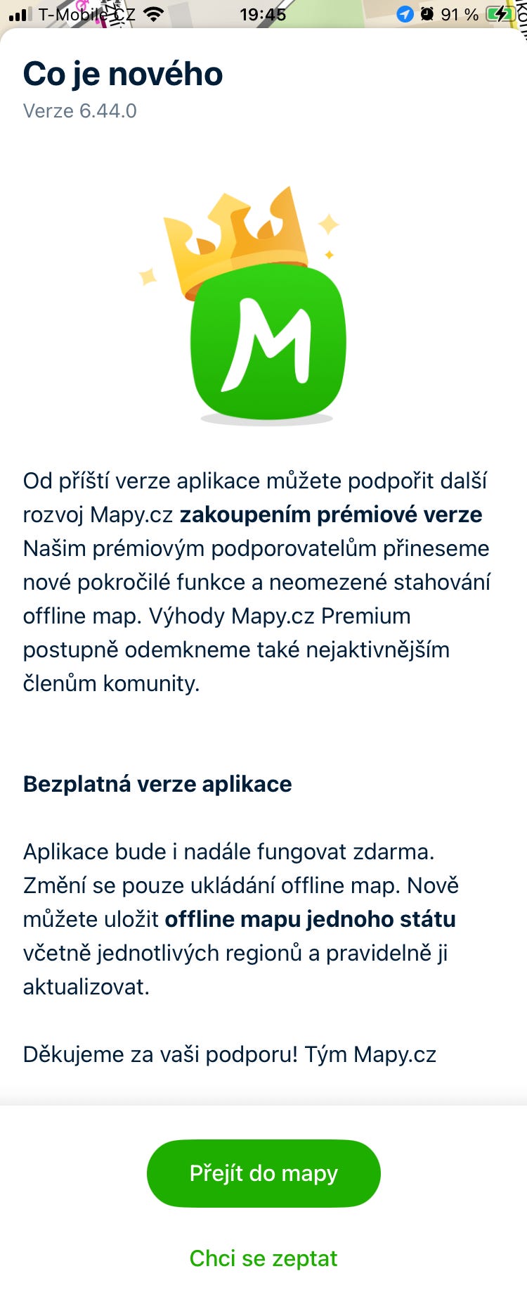 BIS<> M Od příští verze aplikace můžete podpořit další rozvoj Mapy.cz zakoupením prémiové verze Našim prémiovým podporovatelům přineseme nové pokročilé funkce a neomezené stahování offline map. Výhody Mapy.cz Premium postupně odemkneme také nejaktivnějším členům komunity. Bezplatná verze aplikace Aplikace bude i nadále fungovat zdarma. Změní se pouze ukládání offline map. Nově můžete uložit offline mapu jednoho státu včetně jednotlivých regionů a pravidelně ji aktualizovat. Děkujeme za vaší podporu! Tým Mapy.cz Přejít do mapy