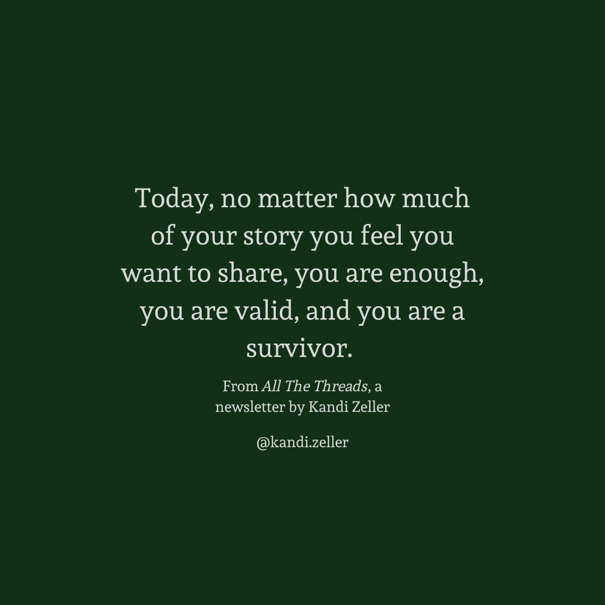 A dark green background with white lettering that reads, “Today, no matter how much of your story you feel you want to share, you are enough, you are valid, and you are a survivor.” This is followed by the words, “From All The Threads, a newsletter by Kandi Zeller, @Kandi.Zeller”