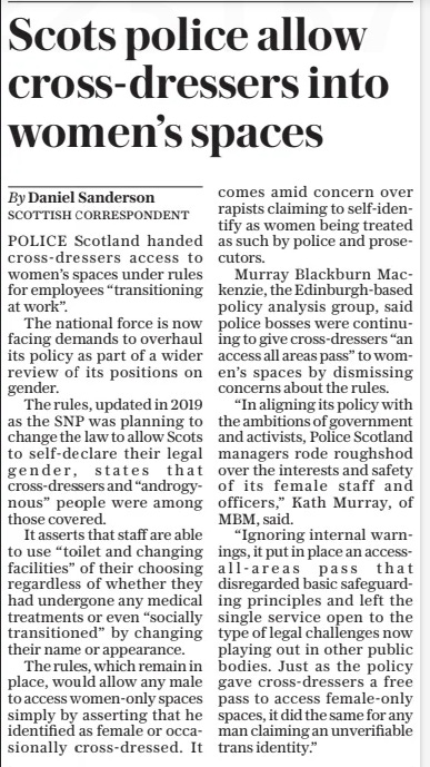 Scots police allow cross-dressers into women’s spaces The Daily Telegraph9 Oct 2024By Daniel Sanderson POLICE Scotland handed cross-dressers access to women’s spaces under rules for employees “transitioning at work”.  The national force is now facing demands to overhaul its policy as part of a wider review of its positions on gender.  The rules, updated in 2019 as the SNP was planning to change the law to allow Scots to self-declare their legal gender, states that cross-dressers and “androgynous” people were among those covered.  It asserts that staff are able to use “toilet and changing facilities” of their choosing regardless of whether they had undergone any medical treatments or even “socially transitioned” by changing their name or appearance.  The rules, which remain in place, would allow any male to access women-only spaces simply by asserting that he identified as female or occasionally cross-dressed. It comes amid concern over rapists claiming to self-identify as women being treated as such by police and prosecutors.  Murray Blackburn Mackenzie, the Edinburgh-based policy analysis group, said police bosses were continuing to give cross-dressers “an access all areas pass” to women’s spaces by dismissing concerns about the rules.  “In aligning its policy with the ambitions of government and activists, Police Scotland managers rode roughshod over the interests and safety of its female staff and officers,” Kath Murray, of MBM, said.  “Ignoring internal warnings, it put in place an accessall-areas pass that disregarded basic safeguarding principles and left the single service open to the type of legal challenges now playing out in other public bodies. Just as the policy gave cross-dressers a free pass to access female-only spaces, it did the same for any man claiming an unverifiable trans identity.”  Article Name:Scots police allow cross-dressers into women’s spaces Publication:The Daily Telegraph Author:By Daniel Sanderson Start Page:9 End Page:9