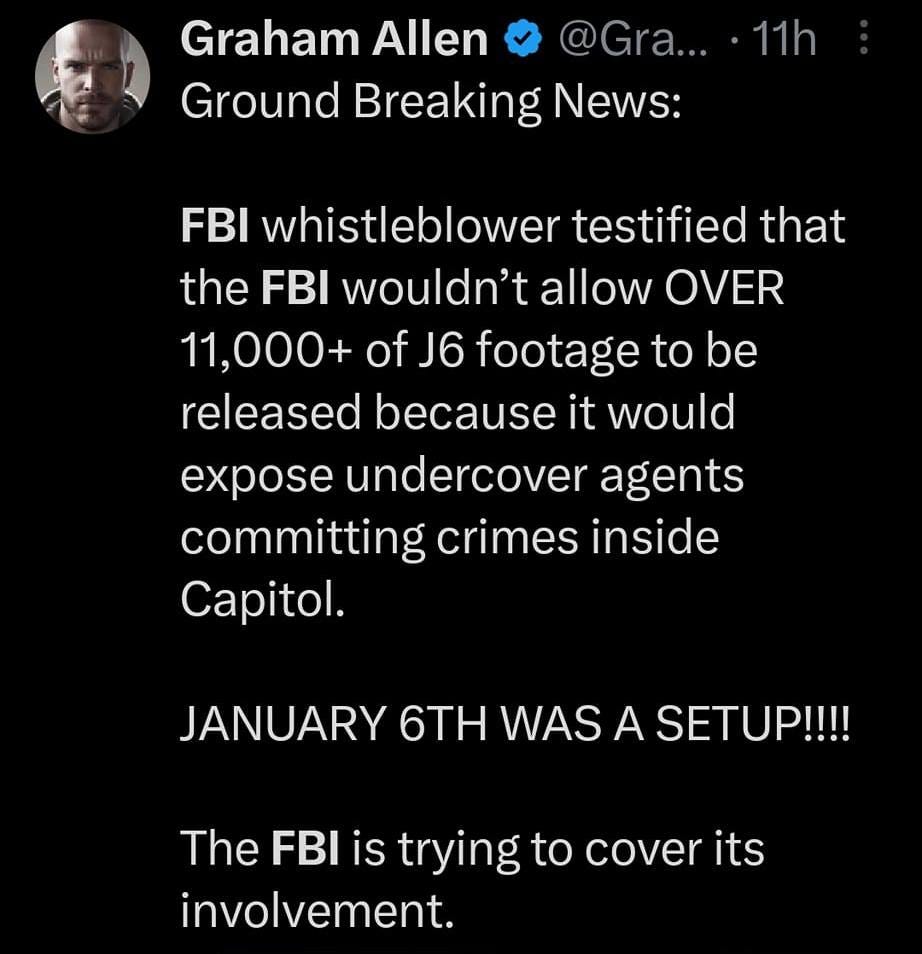 May be an image of 3 people and text that says '4G, 4G 100% fbi Top Latest People Photos Graham Allen Ground Breaking News: 11h FBI whistleblower testified that the FBI wouldn't allow OVER 11,000+ of 6 footage to be released because it would expose undercover agents committing crimes inside Capitol. JANUARY 6TH WAS A SETUP!!!! The FBI is trying to cover its involvement. BREAKINGNEWS EOX WHISTLEBLOWERS SAY FBI RETALIATED AGAINST NEWS SPOKE 148Kviews'