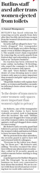 Butlins staff axed after trans women ejected from toilets The Daily Telegraph11 Oct 2024By Samuel Montgomery BUTLIN’S has faced criticism for removing security guards from duty after they forcibly ejected trans women from the women’s lavatories at one of its holiday camps.  Security staff are alleged to have “violently dragged” five transgender women from single-sex toilets during a music event at Butlin’s Skegness on Oct 5. The seaside resort chain responded by removing the security guards from festival duty and reiterating its credentials as an “inclusive business”.  Its reaction has been criticised by some online including J K Rowling, who urged the company to clarify its position on women-only spaces.  She said: “Does Butlin’s think the desire of cross-dressing men to enter women-only spaces is more important than women’s and girls’ right to privacy and dignity?  “Hopefully Butlin’s will explain their policy, so women and families can make an informed choice about where to go on holiday.”  ‘Is the desire of trans men to enter women-only spaces more important than women’s right to privacy’  Jae Roberts, one of the transgender women who claims to have been violently accosted, took to Instagram after the incident. She said: “Butlins security just dragged five trans people out of the women’s toilets. Got slammed against a wall and dragged down stairs for intervening.”  Ms Roberts said a security guard had followed a person with facial hair into the women’s toilets and instructed them to leave because they were a man.  Met by protests from other attendees, the security guard is said to have left and returned with 10 colleagues.  “Everyone in the toilets was chanting ‘let them pee’,” Ms Roberts said, adding: “Security escalated the situation without any physical provocation – they called in 10 security guards as reinforcements before starting to drag people out.  A spokesperson for Butlin’s Skegness told The Telegraph: “As an inclusive business we were very concerned to hear about this incident. We are in contact with those involved and are reviewing how we work with contractors.”  Article Name:Butlins staff axed after trans women ejected from toilets Publication:The Daily Telegraph Author:By Samuel Montgomery Start Page:8 End Page:8